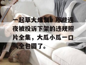 一起草大爆发！那些连夜被投诉下架的违规照片全集，大瓜小瓜一口气全包圆了。