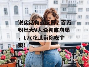 说实话有点反胃，百万粉丝大V人设彻底崩塌，17c吃瓜带你吃个爽！