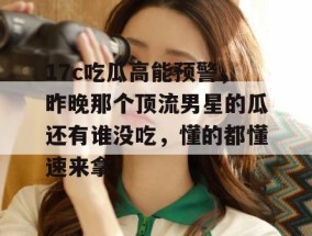 17c吃瓜高能预警，昨晚那个顶流男星的瓜还有谁没吃，懂的都懂速来拿。