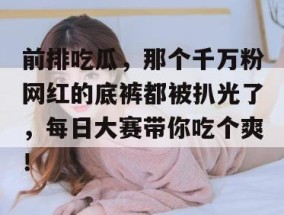 前排吃瓜，那个千万粉网红的底裤都被扒光了，每日大赛带你吃个爽！