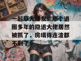 一起草大爆发！那个退圈多年的隐退大佬居然被抓了，房塌得连渣都不剩了！