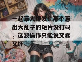 一起草大爆发！那个惹出大乱子的短片没打码，这波操作只能说又蠢又坏。