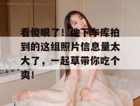 看傻眼了！地下车库拍到的这组照片信息量太大了，一起草带你吃个爽！