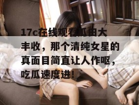 17c在线观看瓜田大丰收，那个清纯女星的真面目简直让人作呕，吃瓜速度进！