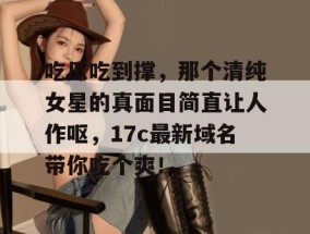 吃瓜吃到撑，那个清纯女星的真面目简直让人作呕，17c最新域名带你吃个爽！