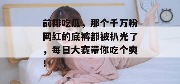 前排吃瓜，那个千万粉网红的底裤都被扒光了，每日大赛带你吃个爽！  第1张