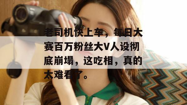 老司机快上车，每日大赛百万粉丝大V人设彻底崩塌，这吃相，真的太难看了。  第1张