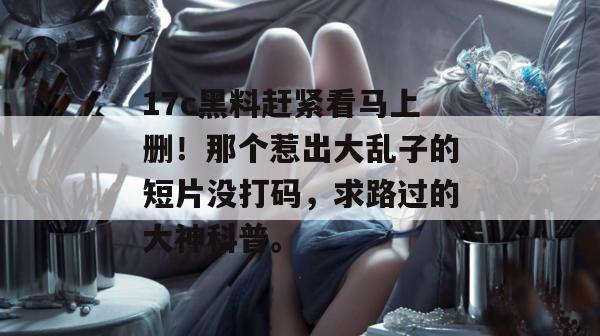 17c黑料赶紧看马上删！那个惹出大乱子的短片没打码，求路过的大神科普。  第1张