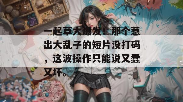 一起草大爆发！那个惹出大乱子的短片没打码，这波操作只能说又蠢又坏。  第1张