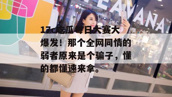 17c吃瓜每日大赛大爆发！那个全网同情的弱者原来是个骗子，懂的都懂速来拿。  第1张