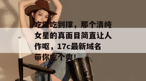 吃瓜吃到撑，那个清纯女星的真面目简直让人作呕，17c最新域名带你吃个爽！  第1张