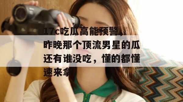 17c吃瓜高能预警，昨晚那个顶流男星的瓜还有谁没吃，懂的都懂速来拿。  第1张