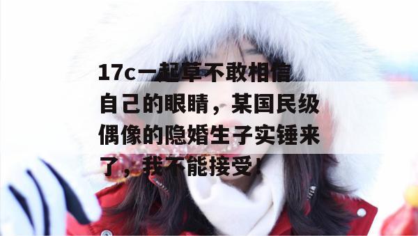 17c一起草不敢相信自己的眼睛，某国民级偶像的隐婚生子实锤来了，我不能接受！  第1张