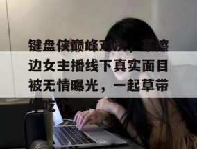 键盘侠巅峰对决，某擦边女主播线下真实面目被无情曝光，一起草带你吃个爽！