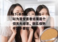 17c手慢无！一开始以为是受害者结果是个惊天大绿茶，新瓜保熟不甜不要钱！