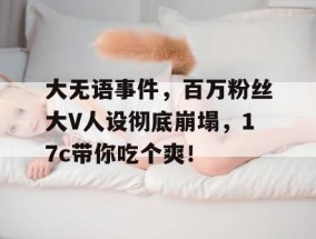 大无语事件，百万粉丝大V人设彻底崩塌，17c带你吃个爽！