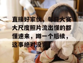 直接好家伙，每日大赛大尺度照片流出懂的都懂速来，蹲一个后续，这事绝对没完。
