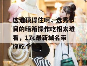 这谁顶得住啊，选秀节目的暗箱操作吃相太难看，17c最新域名带你吃个爽！