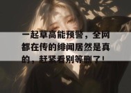 一起草高能预警，全网都在传的绯闻居然是真的，赶紧看别等删了！