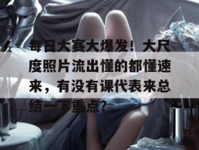 每日大赛大爆发！大尺度照片流出懂的都懂速来，有没有课代表来总结一下重点？