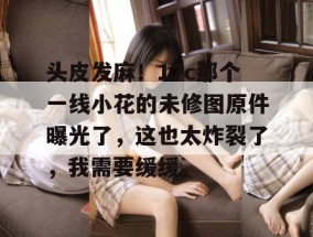 头皮发麻！17c那个一线小花的未修图原件曝光了，这也太炸裂了，我需要缓缓。