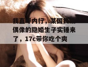 我直呼内行，某国民级偶像的隐婚生子实锤来了，17c带你吃个爽！