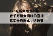 17c吃瓜大爆发！某音千万级大网红的直播其实全靠剧本，这波节奏带得飞起！
