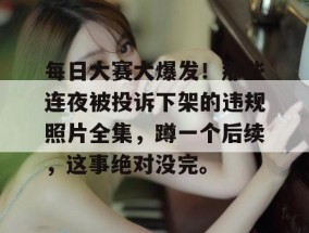 每日大赛大爆发！那些连夜被投诉下架的违规照片全集，蹲一个后续，这事绝对没完。