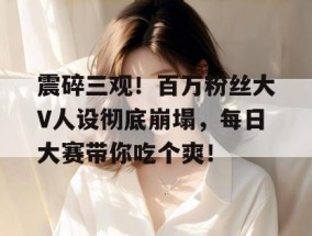 震碎三观！百万粉丝大V人设彻底崩塌，每日大赛带你吃个爽！