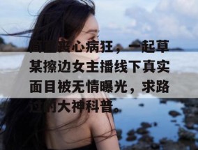 简直丧心病狂，一起草某擦边女主播线下真实面目被无情曝光，求路过的大神科普。