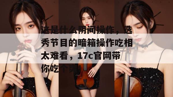 这是什么阴间操作，选秀节目的暗箱操作吃相太难看，17c官网带你吃个爽！  第1张