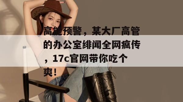 高能预警，某大厂高管的办公室绯闻全网疯传，17c官网带你吃个爽！  第1张