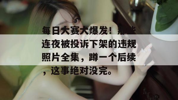 每日大赛大爆发！那些连夜被投诉下架的违规照片全集，蹲一个后续，这事绝对没完。  第1张