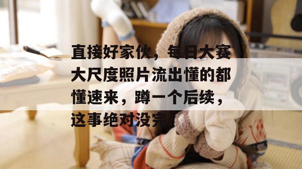 直接好家伙，每日大赛大尺度照片流出懂的都懂速来，蹲一个后续，这事绝对没完。  第1张