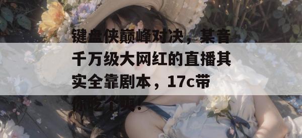 键盘侠巅峰对决，某音千万级大网红的直播其实全靠剧本，17c带你吃个爽！  第1张