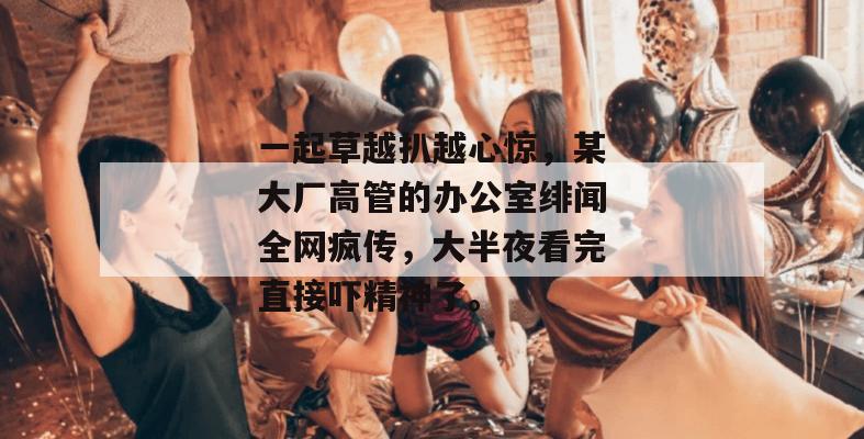 一起草越扒越心惊，某大厂高管的办公室绯闻全网疯传，大半夜看完直接吓精神了。  第1张