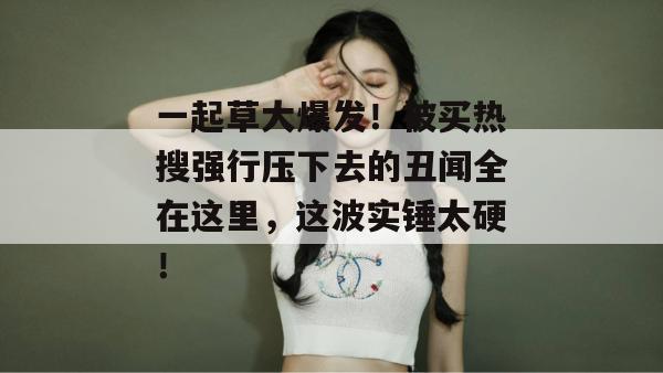 一起草大爆发！被买热搜强行压下去的丑闻全在这里，这波实锤太硬！  第1张