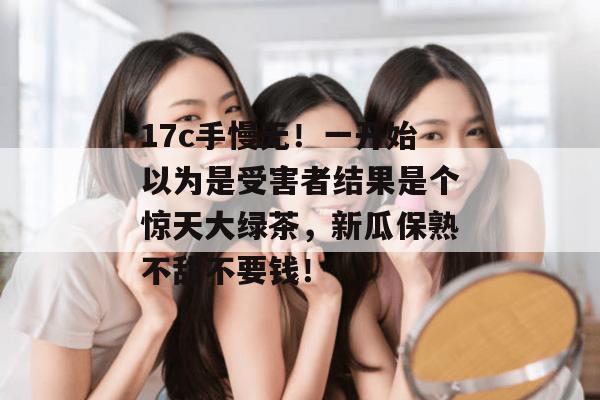 17c手慢无！一开始以为是受害者结果是个惊天大绿茶，新瓜保熟不甜不要钱！  第1张