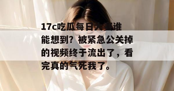 17c吃瓜每日大赛谁能想到？被紧急公关掉的视频终于流出了，看完真的气死我了。  第1张