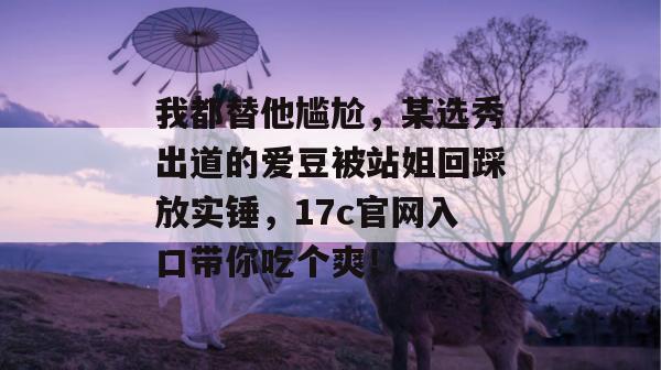 我都替他尴尬，某选秀出道的爱豆被站姐回踩放实锤，17c官网入口带你吃个爽！  第1张