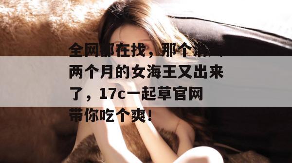 全网都在找，那个消失两个月的女海王又出来了，17c一起草官网带你吃个爽！  第1张
