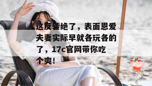 这反转绝了，表面恩爱夫妻实际早就各玩各的了，17c官网带你吃个爽！  第1张