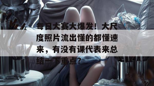 每日大赛大爆发！大尺度照片流出懂的都懂速来，有没有课代表来总结一下重点？  第1张