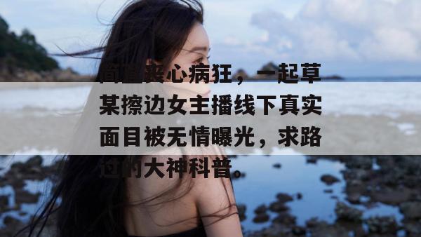 简直丧心病狂，一起草某擦边女主播线下真实面目被无情曝光，求路过的大神科普。  第1张