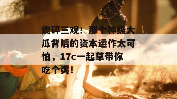 震碎三观！那个神级大瓜背后的资本运作太可怕，17c一起草带你吃个爽！  第1张
