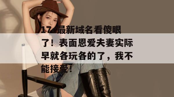 17c最新域名看傻眼了！表面恩爱夫妻实际早就各玩各的了，我不能接受！  第1张