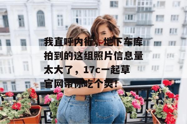 我直呼内行，地下车库拍到的这组照片信息量太大了，17c一起草官网带你吃个爽！  第1张