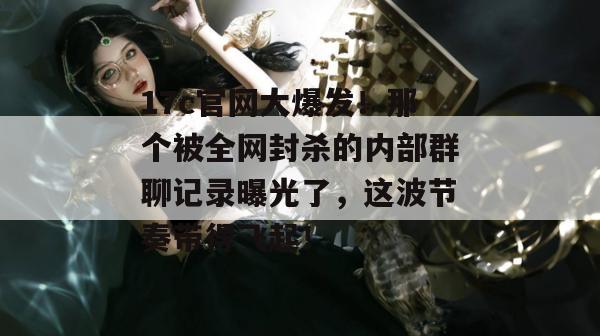 17c官网大爆发！那个被全网封杀的内部群聊记录曝光了，这波节奏带得飞起！  第1张