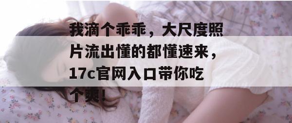 我滴个乖乖，大尺度照片流出懂的都懂速来，17c官网入口带你吃个爽！  第1张
