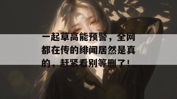 一起草高能预警，全网都在传的绯闻居然是真的，赶紧看别等删了！  第1张